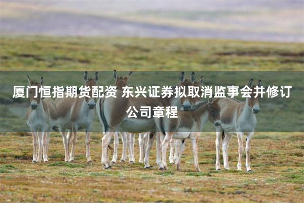 厦门恒指期货配资 东兴证券拟取消监事会并修订公司章程
