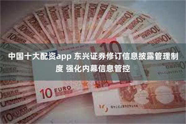 中国十大配资app 东兴证券修订信息披露管理制度 强化内幕信息管控