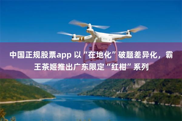 中国正规股票app 以“在地化”破题差异化,霸王茶姬推出广东限定“红柑”系列