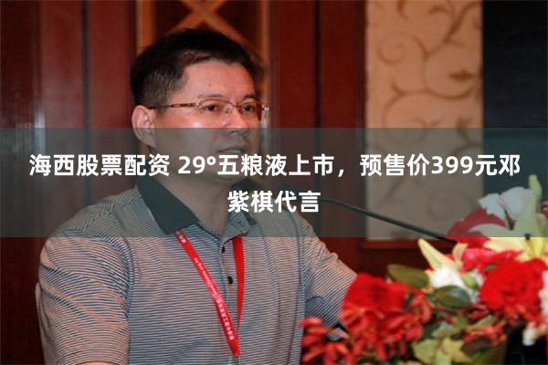 海西股票配资 29°五粮液上市，预售价399元邓紫棋代言