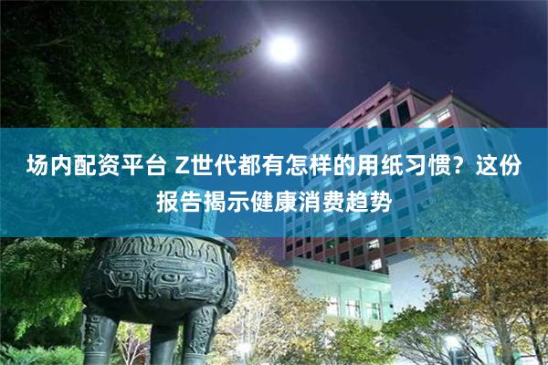 场内配资平台 Z世代都有怎样的用纸习惯?这份报告揭示健康消费趋势