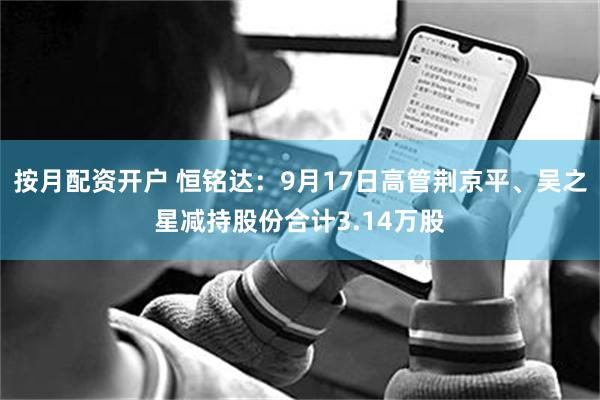 按月配资开户 恒铭达：9月17日高管荆京平、吴之星减持股份合计3.14万股