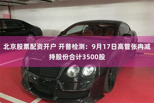 北京股票配资开户 开普检测：9月17日高管张冉减持股份合计3500股