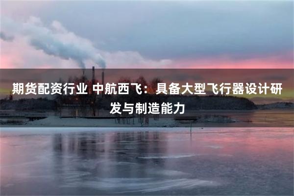 期货配资行业 中航西飞：具备大型飞行器设计研发与制造能力