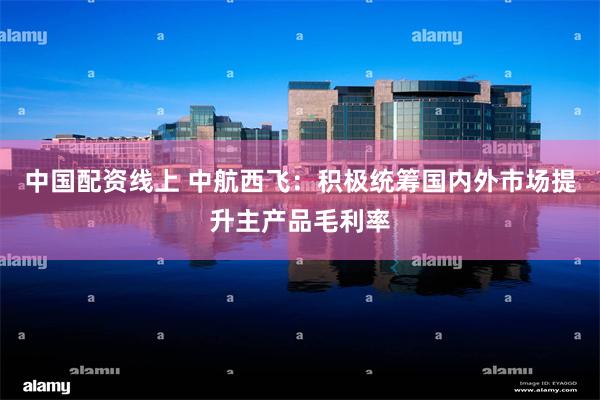中国配资线上 中航西飞：积极统筹国内外市场提升主产品毛利率