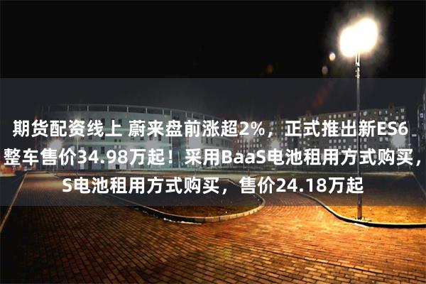 期货配资线上 蔚来盘前涨超2%，正式推出新ES6 30万台纪念版，整车售价34.98万起！采用BaaS电池租用方式购买，售价24.18万起