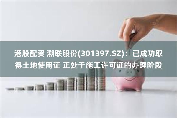 港股配资 溯联股份(301397.SZ)：已成功取得土地使用证 正处于施工许可证的办理阶段