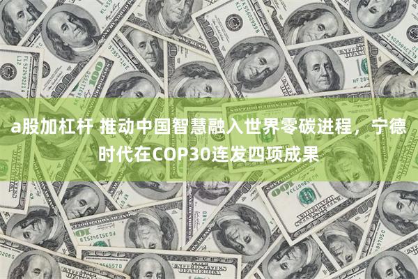 a股加杠杆 推动中国智慧融入世界零碳进程，宁德时代在COP30连发四项成果