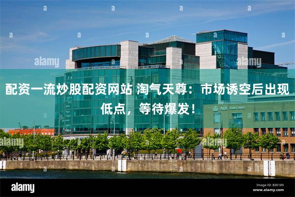 配资一流炒股配资网站 淘气天尊：市场诱空后出现低点，等待爆发！