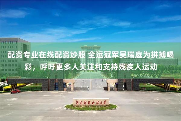 配资专业在线配资炒股 全运冠军吴瑞庭为拼搏喝彩，呼吁更多人关注和支持残疾人运动