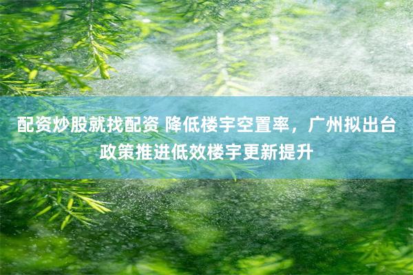 配资炒股就找配资 降低楼宇空置率，广州拟出台政策推进低效楼宇更新提升