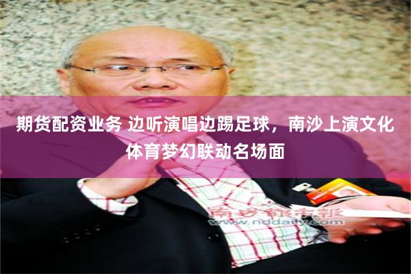 期货配资业务 边听演唱边踢足球，南沙上演文化体育梦幻联动名场面