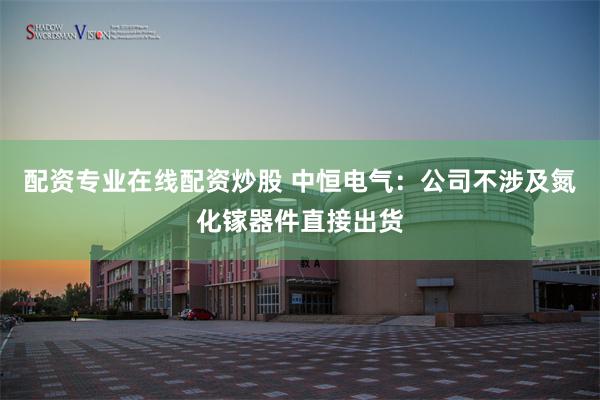 配资专业在线配资炒股 中恒电气：公司不涉及氮化镓器件直接出货