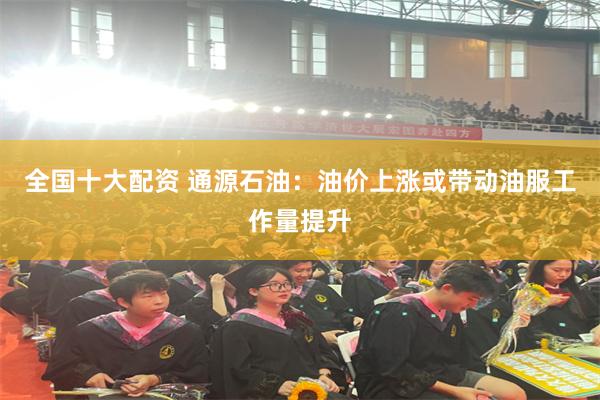 全国十大配资 通源石油：油价上涨或带动油服工作量提升