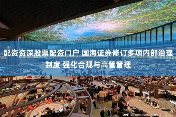 配资资深股票配资门户 国海证券修订多项内部治理制度 强化合规与高管管理