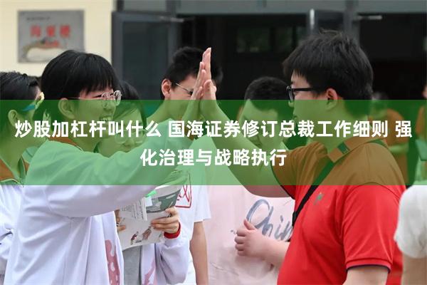 炒股加杠杆叫什么 国海证券修订总裁工作细则 强化治理与战略执行