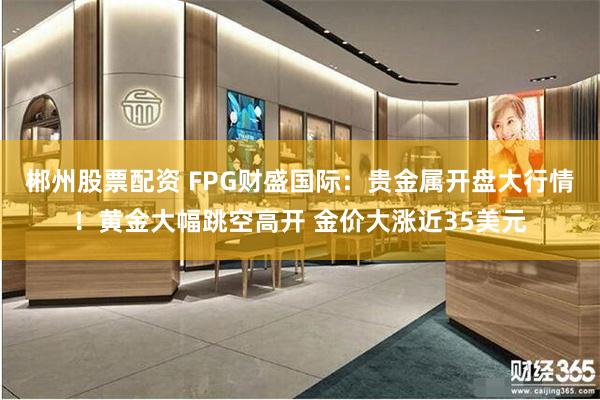 郴州股票配资 FPG财盛国际：贵金属开盘大行情！黄金大幅跳空高开 金价大涨近35美元