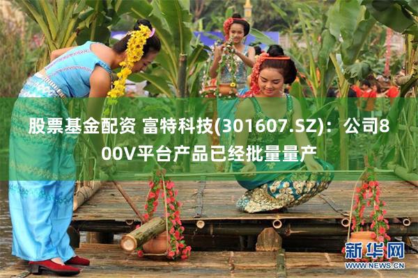 股票基金配资 富特科技(301607.SZ)：公司800V平台产品已经批量量产