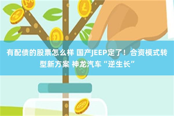 有配债的股票怎么样 国产JEEP定了!合资模式转型新方案 神龙汽车“逆生长”