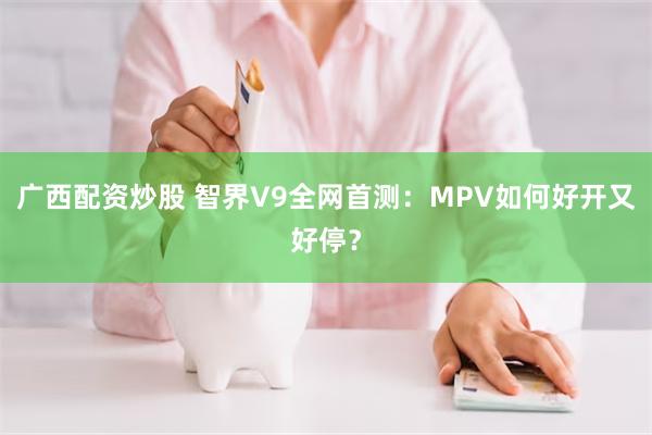 广西配资炒股 智界V9全网首测：MPV如何好开又好停？