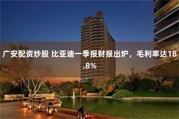 广安配资炒股 比亚迪一季报财报出炉,毛利率达18.8%