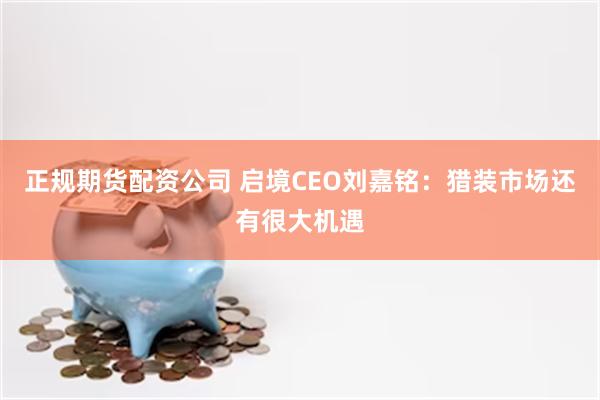 正规期货配资公司 启境CEO刘嘉铭：猎装市场还有很大机遇