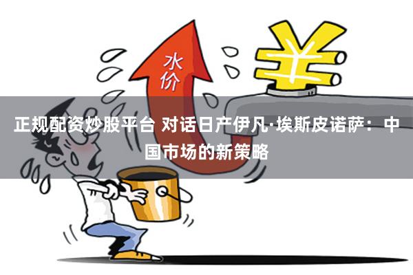 正规配资炒股平台 对话日产伊凡·埃斯皮诺萨:中国市场的新策略