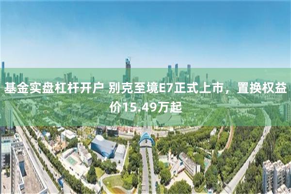 基金实盘杠杆开户 别克至境E7正式上市，置换权益价15.49万起