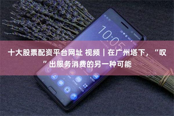 十大股票配资平台网址 视频｜在广州塔下，“叹”出服务消费的另一种可能
