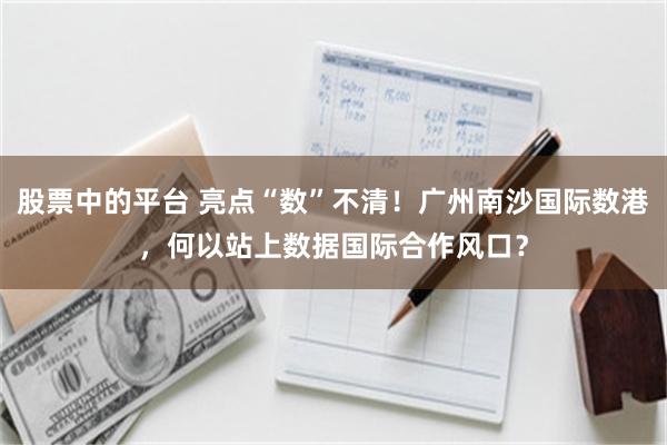 股票中的平台 亮点“数”不清！广州南沙国际数港，何以站上数据国际合作风口？