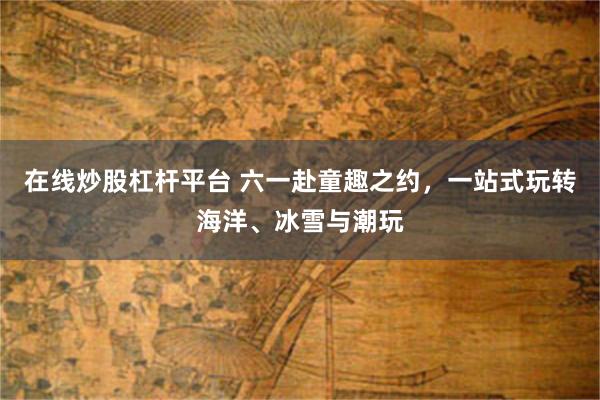 在线炒股杠杆平台 六一赴童趣之约，一站式玩转海洋、冰雪与潮玩
