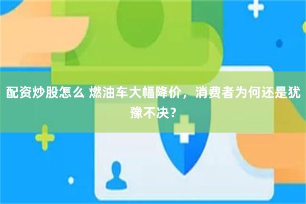配资炒股怎么 燃油车大幅降价，消费者为何还是犹豫不决？