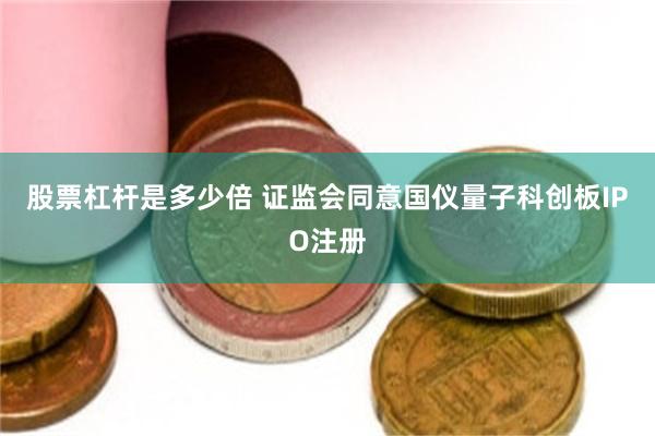 股票杠杆是多少倍 证监会同意国仪量子科创板IPO注册