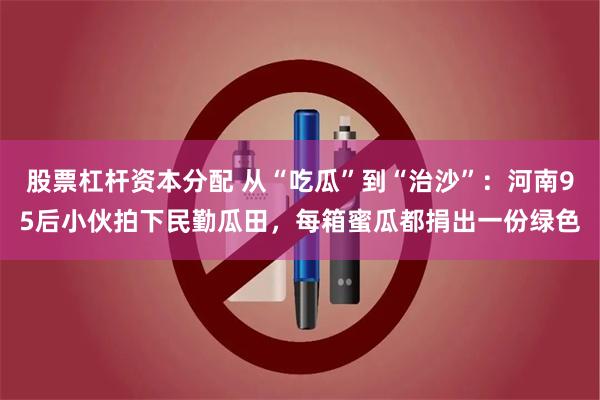 股票杠杆资本分配 从“吃瓜”到“治沙”：河南95后小伙拍下民勤瓜田，每箱蜜瓜都捐出一份绿色