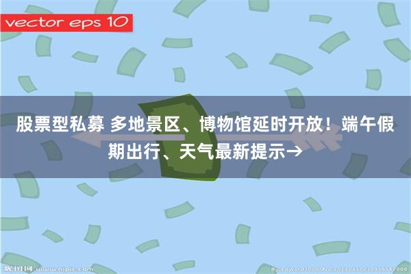 股票型私募 多地景区、博物馆延时开放!端午假期出行、天气最新提示→