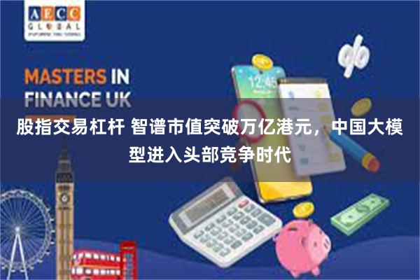 股指交易杠杆 智谱市值突破万亿港元，中国大模型进入头部竞争时代