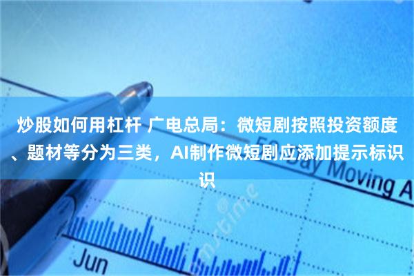 炒股如何用杠杆 广电总局：微短剧按照投资额度、题材等分为三类，AI制作微短剧应添加提示标识