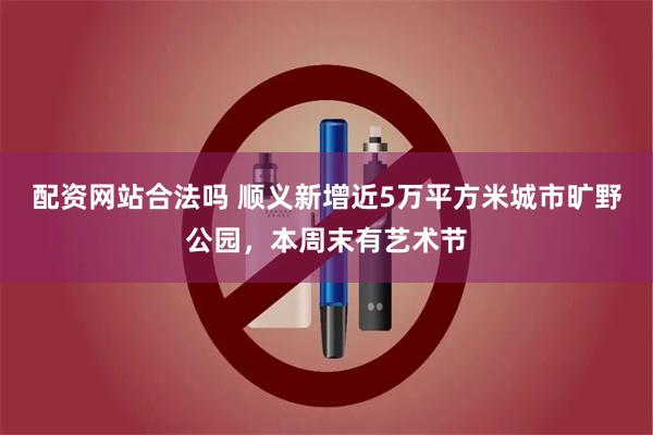 配资网站合法吗 顺义新增近5万平方米城市旷野公园，本周末有艺术节