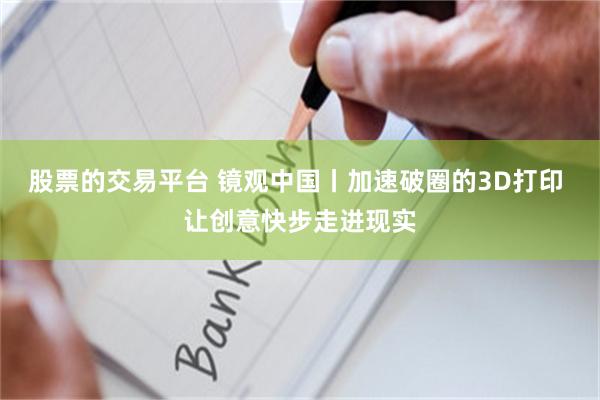 股票的交易平台 镜观中国丨加速破圈的3D打印 让创意快步走进现实