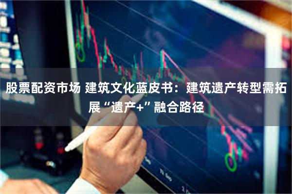 股票配资市场 建筑文化蓝皮书：建筑遗产转型需拓展“遗产+”融合路径