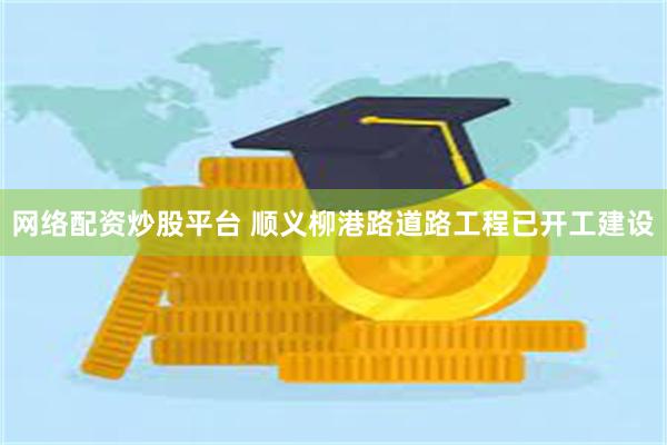 网络配资炒股平台 顺义柳港路道路工程已开工建设