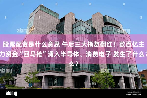 股票配资是什么意思 午后三大指数翻红!数百亿主力资金“回马枪”涌入半导体、消费电子 发生了什么?