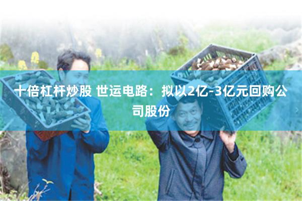十倍杠杆炒股 世运电路：拟以2亿-3亿元回购公司股份