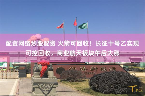 配资网络炒股配资 火箭可回收!长征十号乙实现可控回收,商业航天板块午后大涨