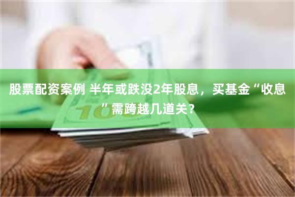 股票配资案例 半年或跌没2年股息,买基金“收息”需跨越几道关?