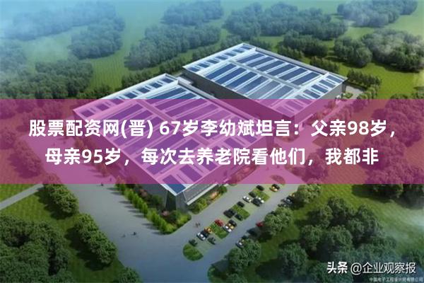 股票配资网(晋) 67岁李幼斌坦言：父亲98岁，母亲95岁，每次去养老院看他们，我都非