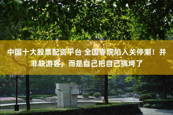 中国十大股票配资平台 全国寺院陷入关停潮！并非缺游客，而是自己把自己搞垮了