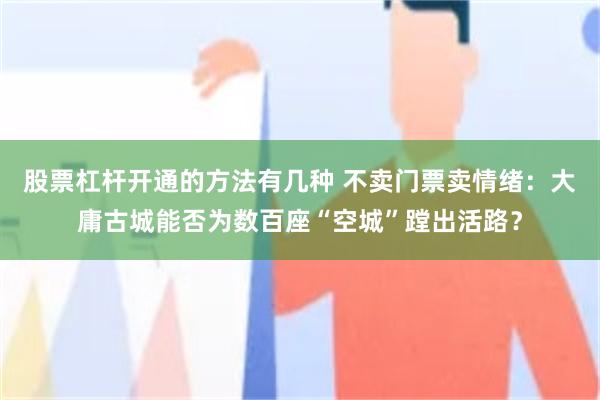 股票杠杆开通的方法有几种 不卖门票卖情绪:大庸古城能否为数百座“空城”蹚出活路?