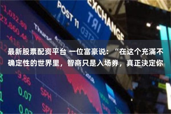 最新股票配资平台 一位富豪说:“在这个充滿不确定性的世界里,智商只是入场券,真正決定你