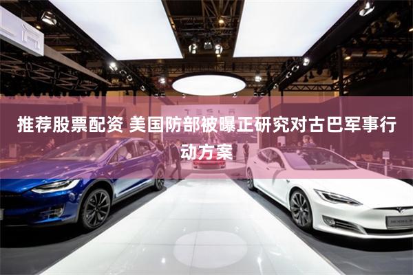 推荐股票配资 美国防部被曝正研究对古巴军事行动方案
